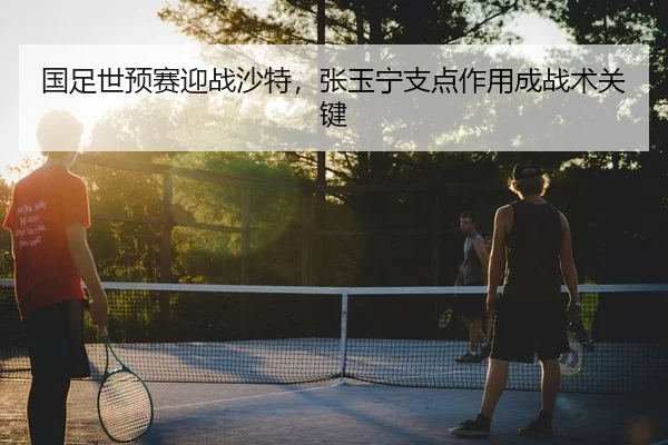 国足世预赛迎战沙特，张玉宁支点作用成战术关键